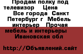 Продам полку под телевизор  › Цена ­ 2 000 - Все города, Санкт-Петербург г. Мебель, интерьер » Прочая мебель и интерьеры   . Ивановская обл.